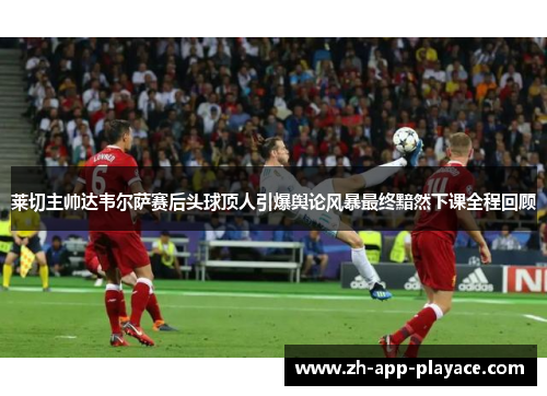 莱切主帅达韦尔萨赛后头球顶人引爆舆论风暴最终黯然下课全程回顾 莱切主帅达韦尔萨赛后头球顶人引爆舆论风暴最终黯然下课全程回顾