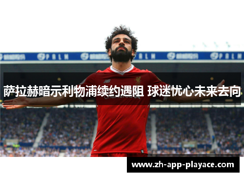 萨拉赫暗示利物浦续约遇阻 球迷忧心未来去向 萨拉赫暗示利物浦续约遇阻 球迷忧心未来去向